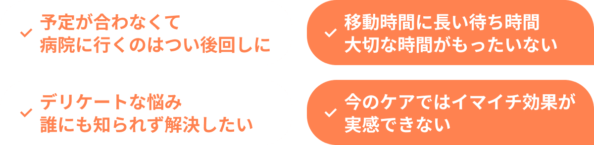 予定が合わなくて病院に行くのはつい後回しに 移動時間に長い待ち時間大切な時間がもったいない デリケートな悩み誰にも知られず解決したい 今のケアではイマイチ効果が実感できない